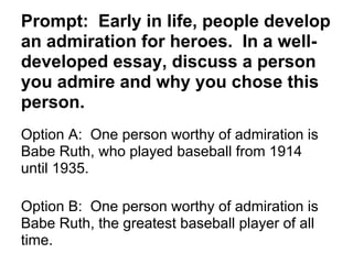 Prompt: Early in life, people develop
an admiration for heroes. In a well-
developed essay, discuss a person
you admire and why you chose this
person.
Option A: One person worthy of admiration is
Babe Ruth, who played baseball from 1914
until 1935.
Option B: One person worthy of admiration is
Babe Ruth, the greatest baseball player of all
time.
 