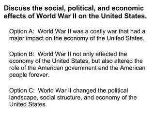 Discuss the social, political, and economic
effects of World War II on the United States.
Option A: World War II was a costly war that had a
major impact on the economy of the United States.
Option B: World War II not only affected the
economy of the United States, but also altered the
role of the American government and the American
people forever.
Option C: World War II changed the political
landscape, social structure, and economy of the
United States.
 