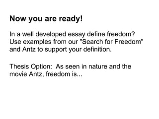 Now you are ready!
In a well developed essay define freedom?
Use examples from our "Search for Freedom"
and Antz to support your definition.
Thesis Option: As seen in nature and the
movie Antz, freedom is...
 