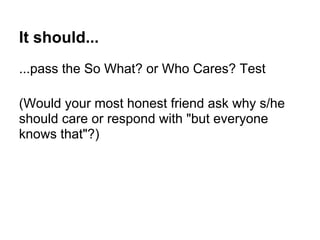It should...
...pass the So What? or Who Cares? Test
(Would your most honest friend ask why s/he
should care or respond with "but everyone
knows that"?)
 