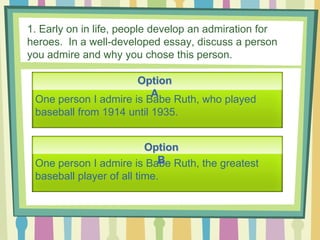 1. Early on in life, people develop an admiration for
heroes. In a well-developed essay, discuss a person
you admire and why you chose this person.
Option
A
Option
B
One person I admire is Babe Ruth, who played
baseball from 1914 until 1935.
One person I admire is Babe Ruth, the greatest
baseball player of all time.
 