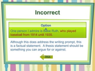 Incorrect
Option
A
One person I admire is Babe Ruth, who played
baseball from 1914 until 1935.
Although this does address the writing prompt, this
is a factual statement. A thesis statement should be
something you can argue for or against.
 