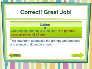 Correct! Great Job!
One person I admire is Babe Ruth, the greatest
baseball player of all time.
Option
B
This statement addresses the prompt, and presents
and opinion that can be argued.
 