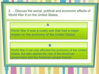 2. …Discuss the social, political and economic effects of
World War II on the United States.
A
B
World War II was a costly war that had a major
impact on the economy of the United States
World War II not only affected the economy of the United
States, but also altered the role of the American
government and the American people forever.
 