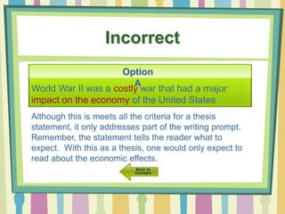 Incorrect
World War II was a costly war that had a major
impact on the economy of the United States
Option
A
Although this is meets all the criteria for a thesis
statement, it only addresses part of the writing prompt.
Remember, the statement tells the reader what to
expect. With this as a thesis, one would only expect to
read about the economic effects.
 