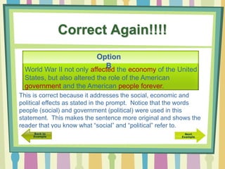 Correct Again!!!!
Option
BWorld War II not only affected the economy of the United
States, but also altered the role of the American
government and the American people forever.
This is correct because it addresses the social, economic and
political effects as stated in the prompt. Notice that the words
people (social) and government (political) were used in this
statement. This makes the sentence more original and shows the
reader that you know what “social” and “political” refer to.
 