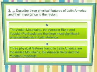 3. … Describe three physical features of Latin America
and their importance to the region.
A
B
The Andes Mountains, the Amazon River and
Yucatan Peninsula are the three most significant
physical features in Latin America.
Three physical features found in Latin America are
the Andes Mountains, the Amazon River and the
Yucatan Peninsula.
 