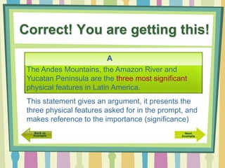 Correct! You are getting this!
The Andes Mountains, the Amazon River and
Yucatan Peninsula are the three most significant
physical features in Latin America.
A
This statement gives an argument, it presents the
three physical features asked for in the prompt, and
makes reference to the importance (significance)
 
