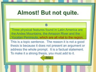Almost! But not quite.
B
Three physical features found in Latin America are
the Andes Mountains, the Amazon River and the
Yucatan Peninsula, which are all vital to the region.
This is a topic sentence. The reason it is not a good
thesis is because it does not present an argument or
address the whole prompt. It is a factual statement.
To make it a strong thesis, you must add to it.
 