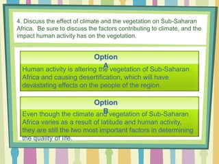 4. Discuss the effect of climate and the vegetation on Sub-Saharan
Africa. Be sure to discuss the factors contributing to climate, and the
impact human activity has on the vegetation.
Option
A
Option
BEven though the climate and vegetation of Sub-Saharan
Africa varies as a result of latitude and human activity,
they are still the two most important factors in determining
the quality of life.
Human activity is altering the vegetation of Sub-Saharan
Africa and causing desertification, which will have
devastating effects on the people of the region.
 