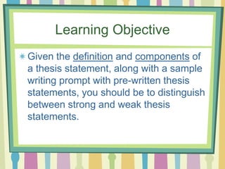Learning Objective
Given the definition and components of
a thesis statement, along with a sample
writing prompt with pre-written thesis
statements, you should be to distinguish
between strong and weak thesis
statements.
 