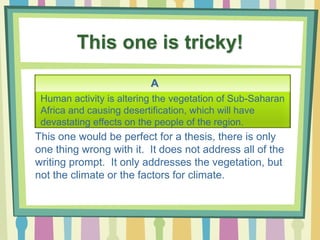 This one is tricky!
A
Human activity is altering the vegetation of Sub-Saharan
Africa and causing desertification, which will have
devastating effects on the people of the region.
This one would be perfect for a thesis, there is only
one thing wrong with it. It does not address all of the
writing prompt. It only addresses the vegetation, but
not the climate or the factors for climate.
 