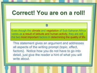 Correct! You are on a roll!
B
This statement gives an argument and addresses
all aspects of the writing prompt (topic, effect,
factors). Notice how you do not have to go into
detail, just give the reader a hint of what you will
write about.
Even though the climate and vegetation of Sub-Saharan Africa
varies as a result of latitude and human activity, they are still
the two most important factors in determining the quality of life.
 