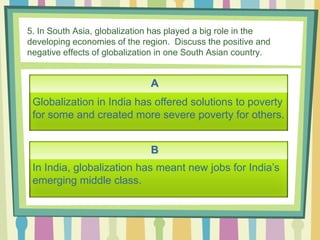 5. In South Asia, globalization has played a big role in the
developing economies of the region. Discuss the positive and
negative effects of globalization in one South Asian country.
A
B
Globalization in India has offered solutions to poverty
for some and created more severe poverty for others.
In India, globalization has meant new jobs for India’s
emerging middle class.
 
