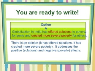 You are ready to write!
Option
A
There is an opinion (it has offered solutions, it has
created more severe poverty). It addresses the
positive (solutions) and negative (poverty) effects.
Globalization in India has offered solutions to poverty
for some and created more severe poverty for others.
 