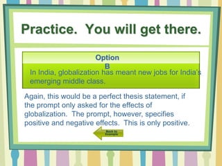 Practice. You will get there.
Option
B
In India, globalization has meant new jobs for India’s
emerging middle class.
Again, this would be a perfect thesis statement, if
the prompt only asked for the effects of
globalization. The prompt, however, specifies
positive and negative effects. This is only positive.
 