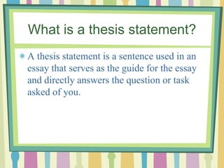 What is a thesis statement?
A thesis statement is a sentence used in an
essay that serves as the guide for the essay
and directly answers the question or task
asked of you.
 