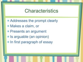 Characteristics
Addresses the prompt clearly
Makes a claim, or
Presents an argument
Is arguable (an opinion)
In first paragraph of essay
 