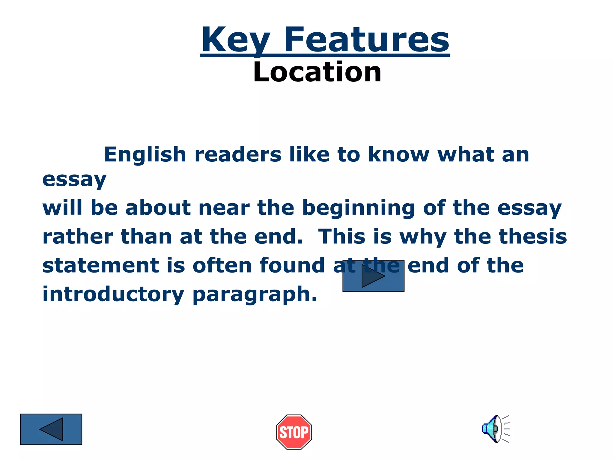 Key Features 
Location 
English readers like to know what an 
essay 
will be about near the beginning of the essay 
rather than at the end. This is why the thesis 
statement is often found at the end of the 
introductory paragraph. 
 