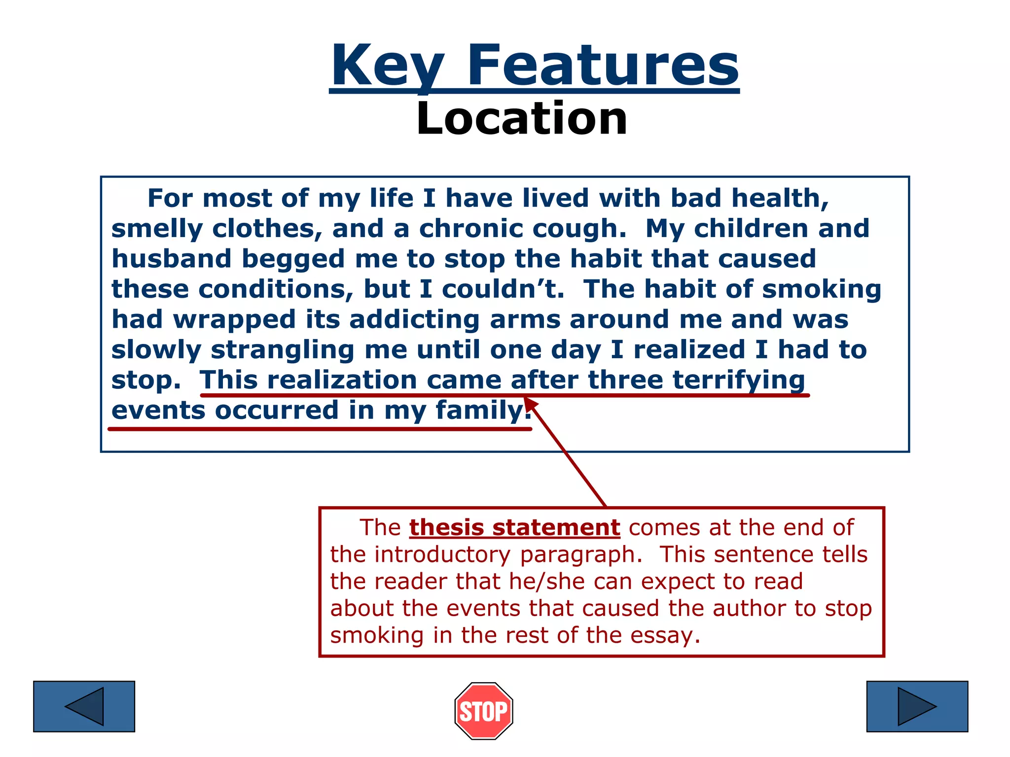 Key Features 
Location 
For most of my life I have lived with bad health, 
smelly clothes, and a chronic cough. My children and 
husband begged me to stop the habit that caused 
these conditions, but I couldn’t. The habit of smoking 
had wrapped its addicting arms around me and was 
slowly strangling me until one day I realized I had to 
stop. This realization came after three terrifying 
events occurred in my family. 
The thesis statement comes at the end of 
the introductory paragraph. This sentence tells 
the reader that he/she can expect to read 
about the events that caused the author to stop 
smoking in the rest of the essay. 
 