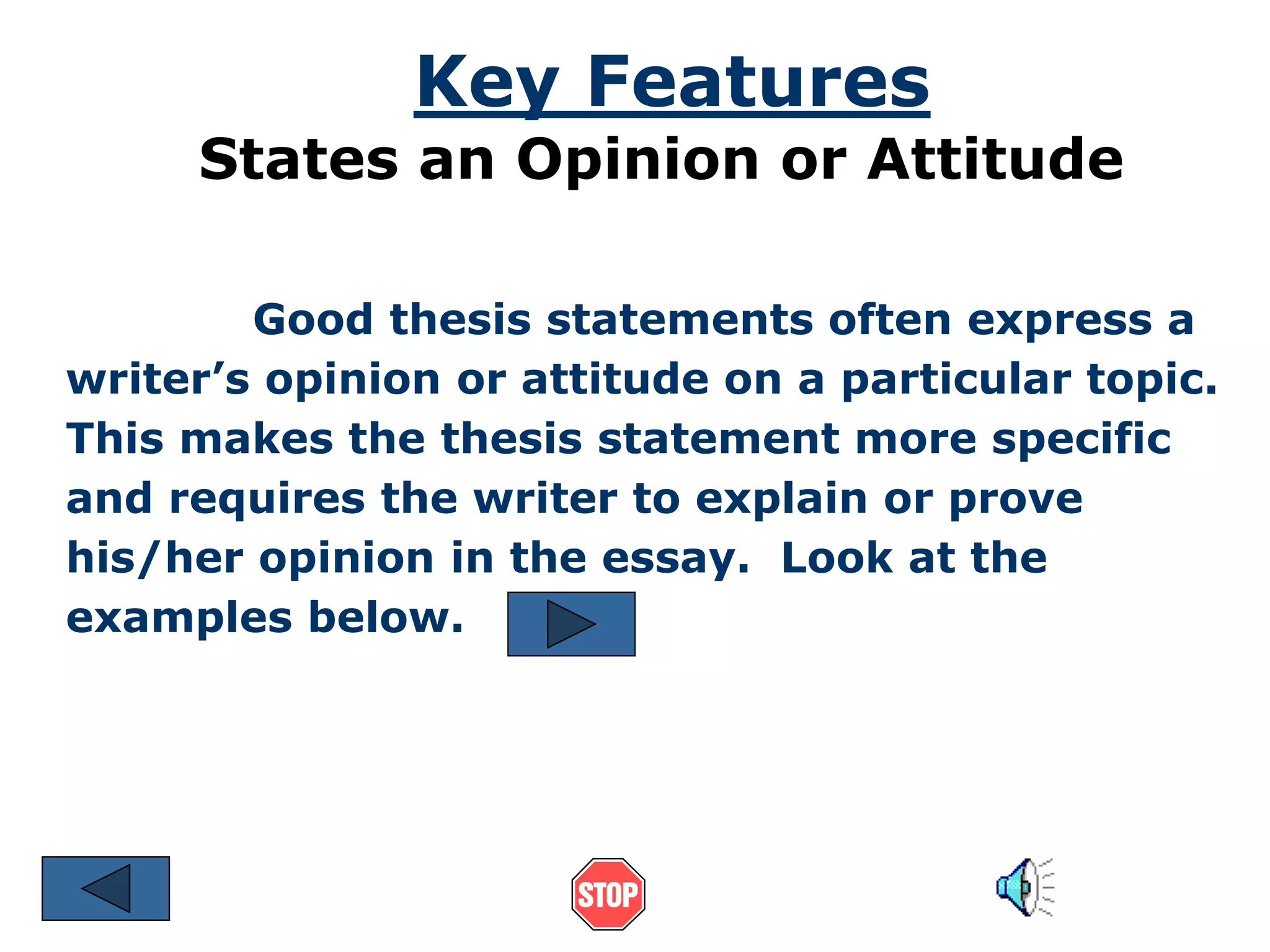 Key Features 
States an Opinion or Attitude 
Good thesis statements often express a 
writer’s opinion or attitude on a particular topic. 
This makes the thesis statement more specific 
and requires the writer to explain or prove 
his/her opinion in the essay. Look at the 
examples below. 
 