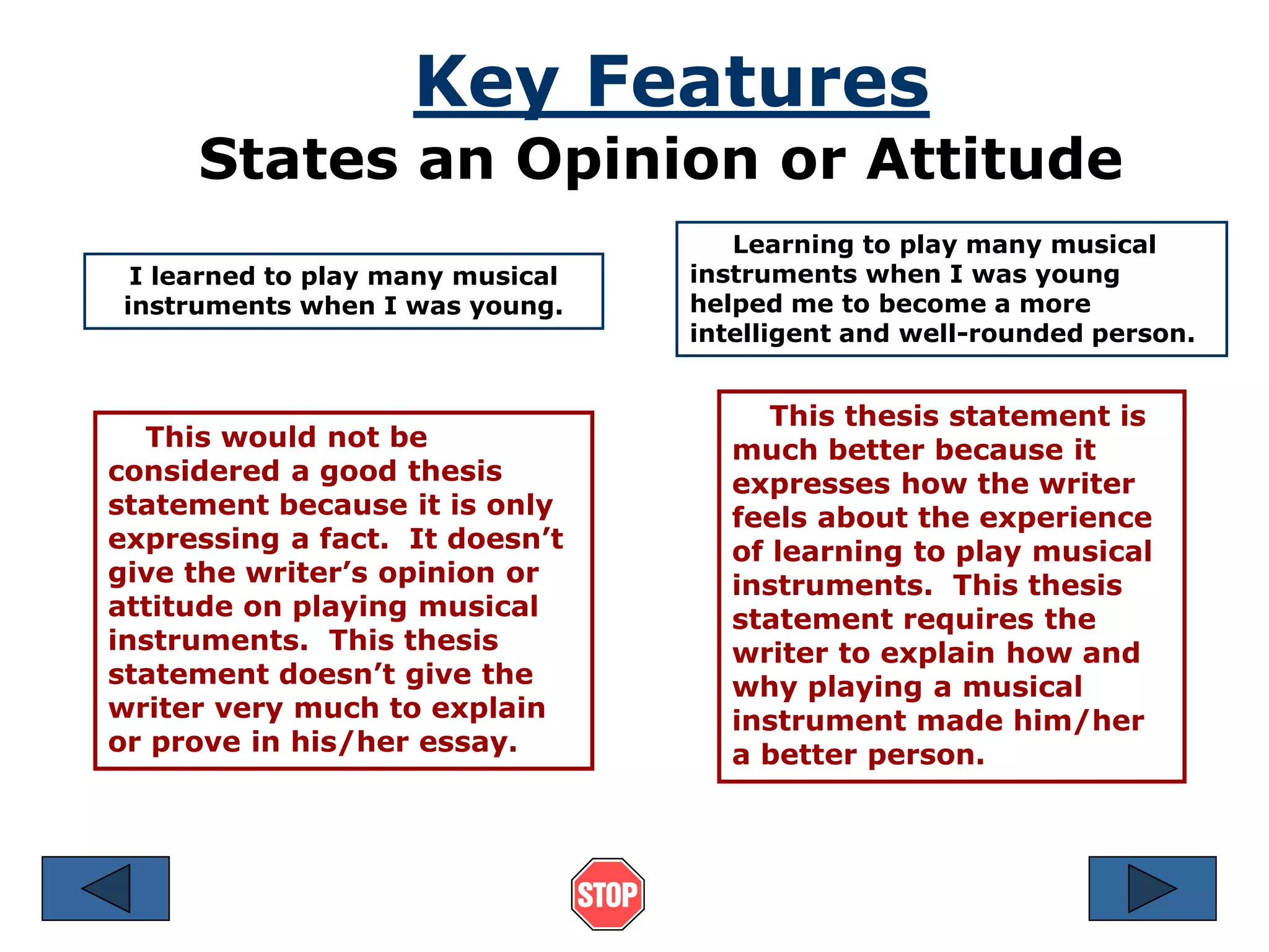 Key Features 
States an Opinion or Attitude 
I learned to play many musical 
instruments when I was young. 
This would not be 
considered a good thesis 
statement because it is only 
expressing a fact. It doesn’t 
give the writer’s opinion or 
attitude on playing musical 
instruments. This thesis 
statement doesn’t give the 
writer very much to explain 
or prove in his/her essay. 
Learning to play many musical 
instruments when I was young 
helped me to become a more 
intelligent and well-rounded person. 
This thesis statement is 
much better because it 
expresses how the writer 
feels about the experience 
of learning to play musical 
instruments. This thesis 
statement requires the 
writer to explain how and 
why playing a musical 
instrument made him/her 
a better person. 
 
