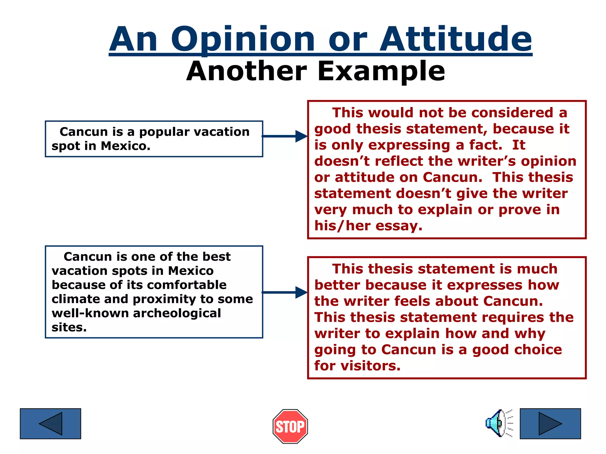 An Opinion or Attitude 
Another Example 
Cancun is a popular vacation 
spot in Mexico. 
This would not be considered a 
good thesis statement, because it 
is only expressing a fact. It 
doesn’t reflect the writer’s opinion 
or attitude on Cancun. This thesis 
statement doesn’t give the writer 
very much to explain or prove in 
his/her essay. 
Cancun is one of the best 
vacation spots in Mexico 
because of its comfortable 
climate and proximity to some 
well-known archeological 
sites. 
This thesis statement is much 
better because it expresses how 
the writer feels about Cancun. 
This thesis statement requires the 
writer to explain how and why 
going to Cancun is a good choice 
for visitors. 
 