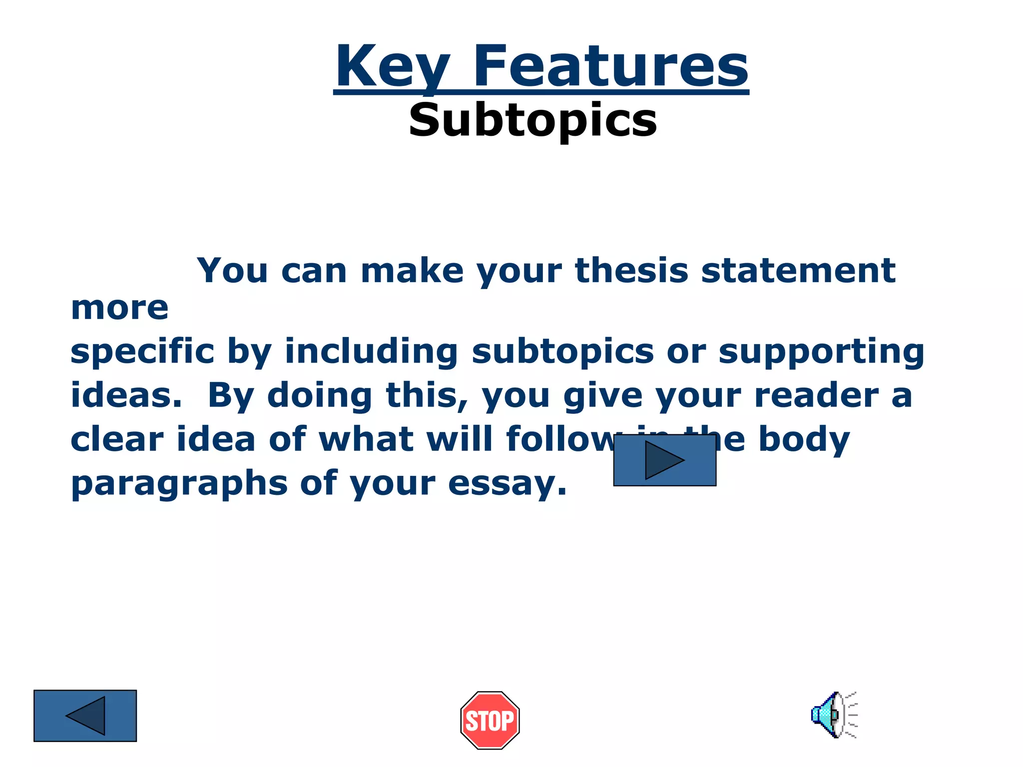 Key Features 
Subtopics 
You can make your thesis statement 
more 
specific by including subtopics or supporting 
ideas. By doing this, you give your reader a 
clear idea of what will follow in the body 
paragraphs of your essay. 
 