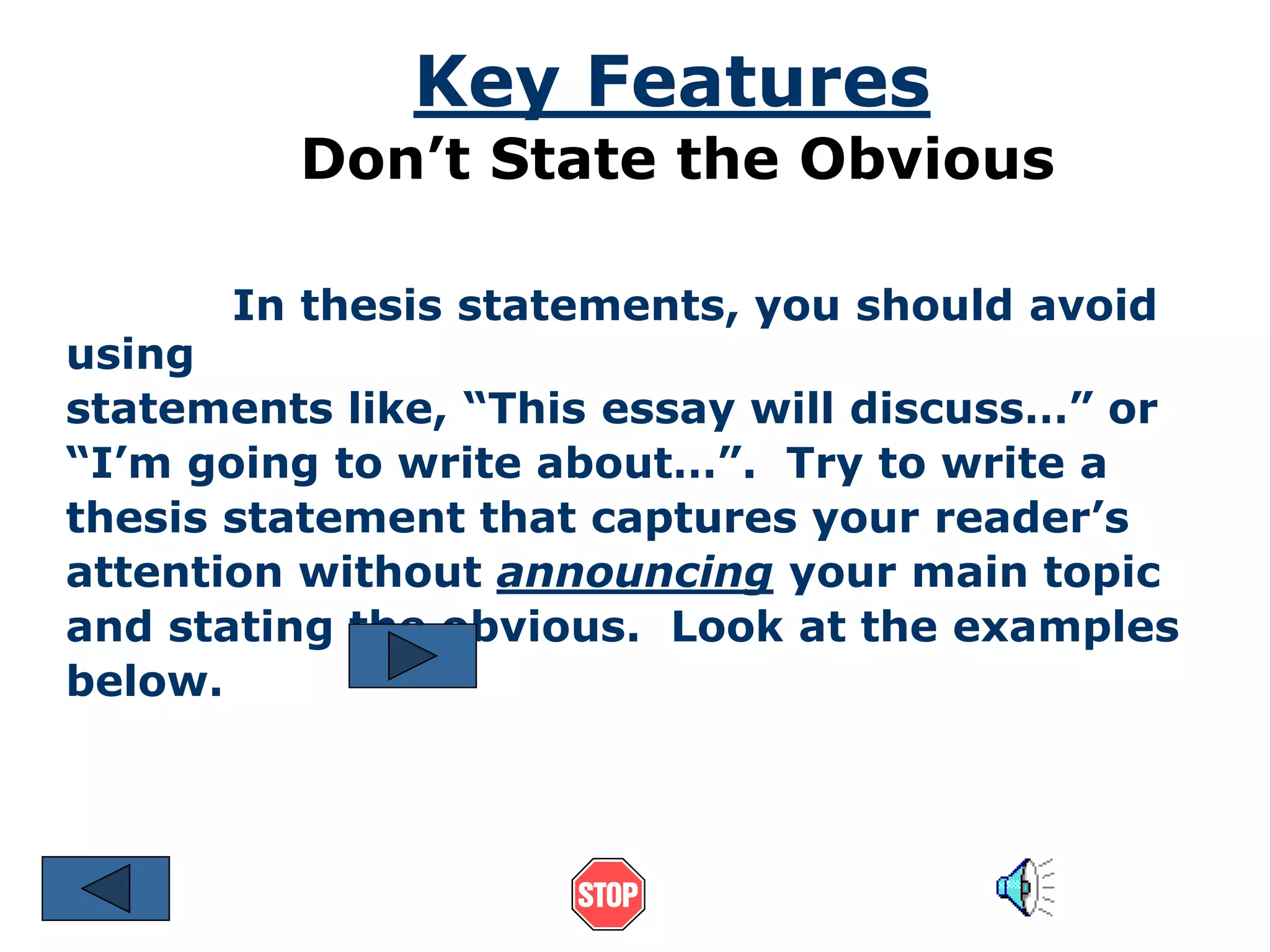 Key Features 
Don’t State the Obvious 
In thesis statements, you should avoid 
using 
statements like, “This essay will discuss…” or 
“I’m going to write about…”. Try to write a 
thesis statement that captures your reader’s 
attention without announcing your main topic 
and stating the obvious. Look at the examples 
below. 
 