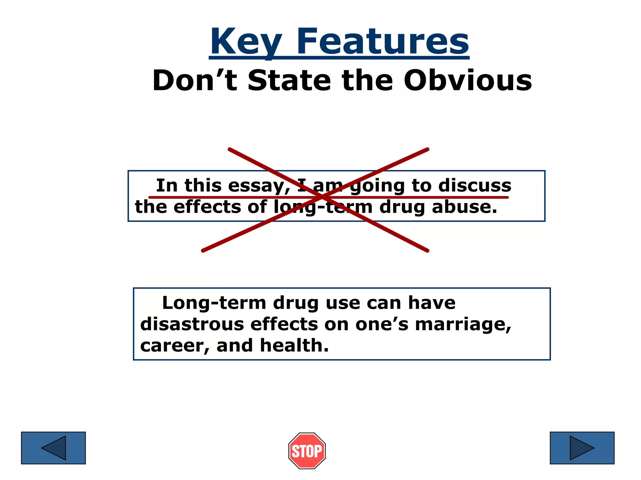 Key Features 
Don’t State the Obvious 
In this essay, I am going to discuss 
the effects of long-term drug abuse. 
Long-term drug use can have 
disastrous effects on one’s marriage, 
career, and health. 
 