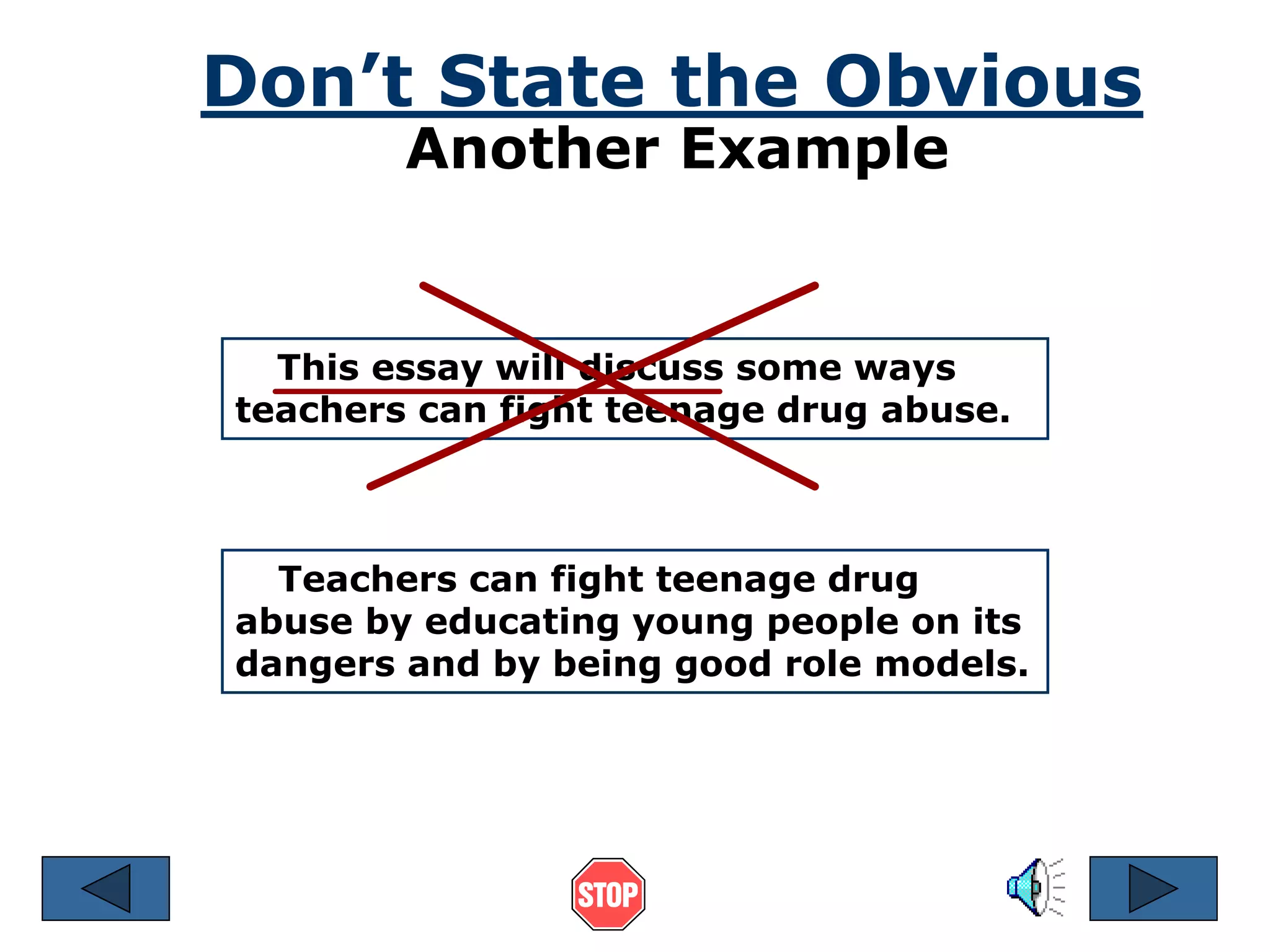 Don’t State the Obvious 
Another Example 
This essay will discuss some ways 
teachers can fight teenage drug abuse. 
Teachers can fight teenage drug 
abuse by educating young people on its 
dangers and by being good role models. 
 