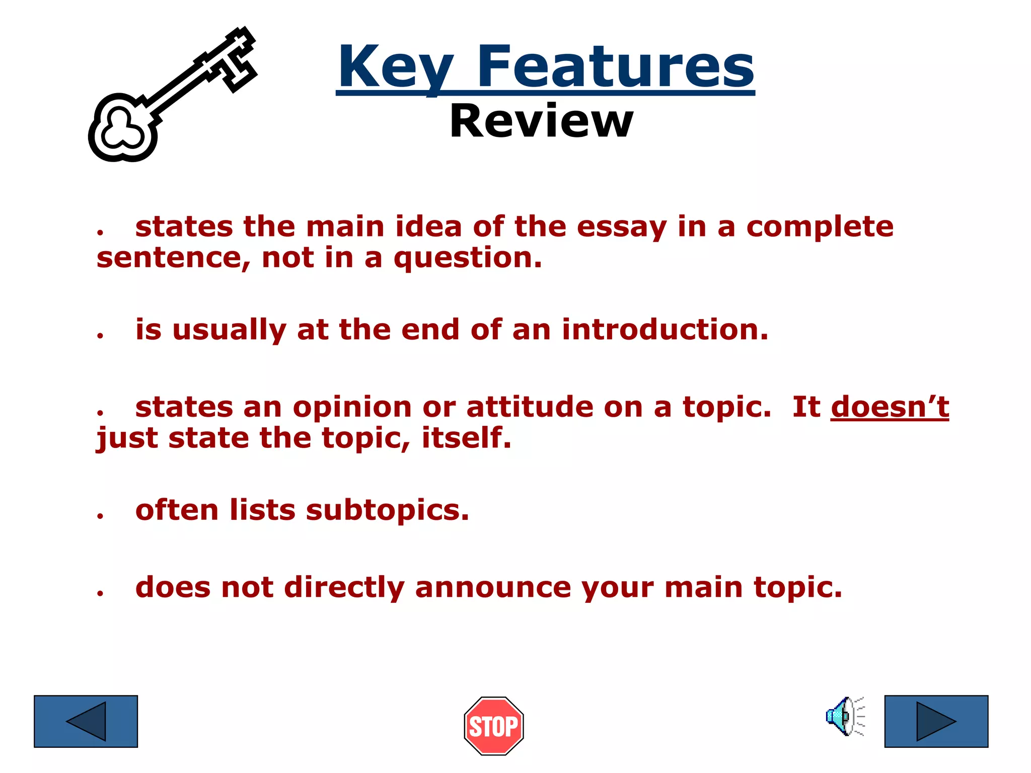 Key Features 
Review 
● states the main idea of the essay in a complete 
sentence, not in a question. 
● is usually at the end of an introduction. 
● states an opinion or attitude on a topic. It doesn’t 
just state the topic, itself. 
● often lists subtopics. 
● does not directly announce your main topic. 
 