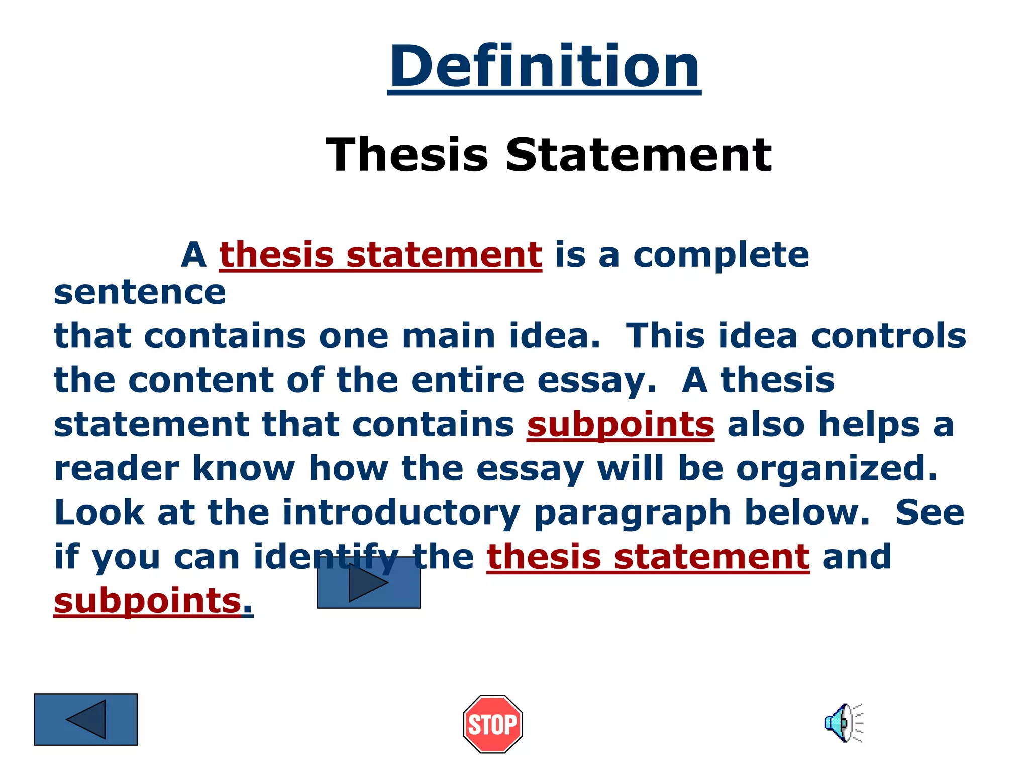 Definition 
Thesis Statement 
A thesis statement is a complete 
sentence 
that contains one main idea. This idea controls 
the content of the entire essay. A thesis 
statement that contains subpoints also helps a 
reader know how the essay will be organized. 
Look at the introductory paragraph below. See 
if you can identify the thesis statement and 
subpoints. 
 