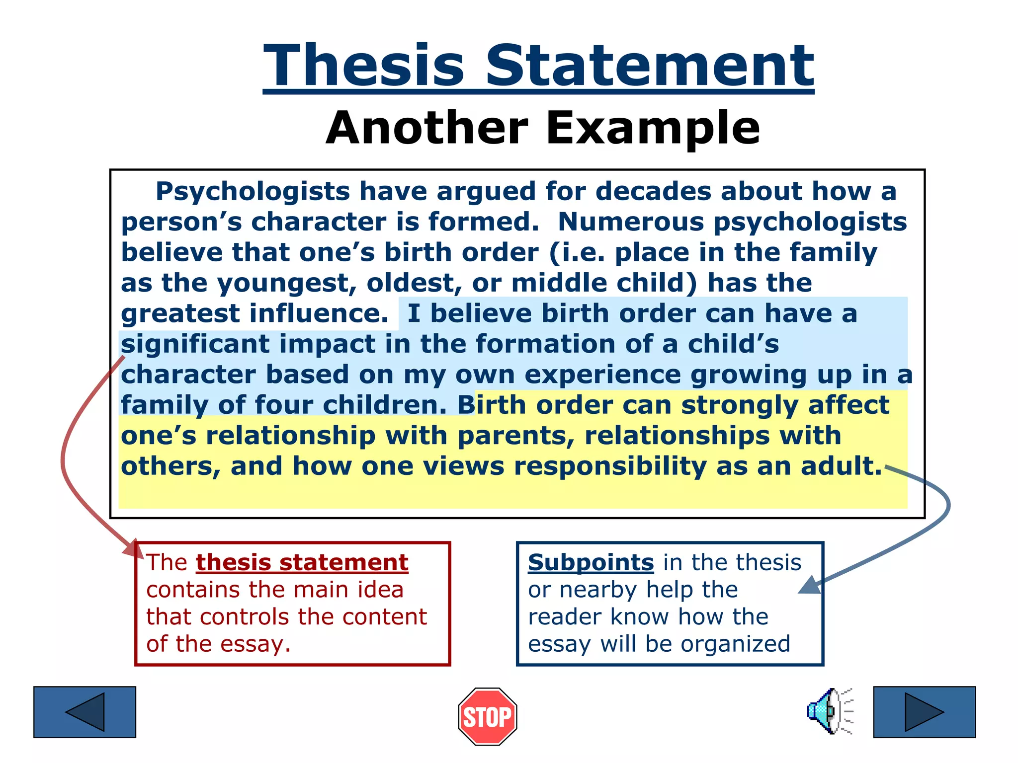 Thesis Statement 
Another Example 
Psychologists have argued for decades about how a 
person’s character is formed. Numerous psychologists 
believe that one’s birth order (i.e. place in the family 
as the youngest, oldest, or middle child) has the 
greatest influence. I believe birth order can have a 
significant impact in the formation of a child’s 
character based on my own experience growing up in a 
family of four children. Birth order can strongly affect 
one’s relationship with parents, relationships with 
others, and how one views responsibility as an adult. 
The thesis statement 
contains the main idea 
that controls the content 
of the essay. 
Subpoints in the thesis 
or nearby help the 
reader know how the 
essay will be organized 
 
