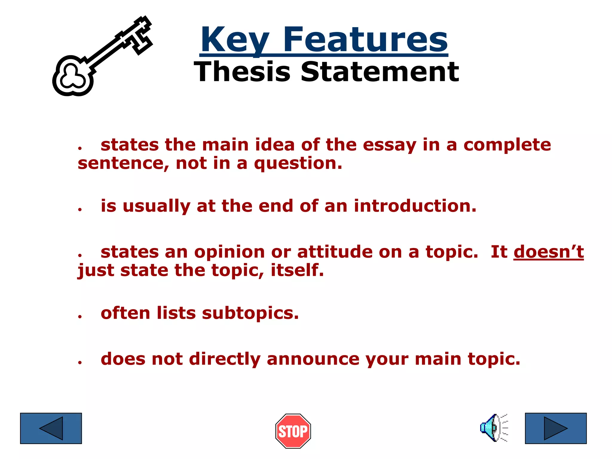 Key Features 
Thesis Statement 
● states the main idea of the essay in a complete 
sentence, not in a question. 
● is usually at the end of an introduction. 
● states an opinion or attitude on a topic. It doesn’t 
just state the topic, itself. 
● often lists subtopics. 
● does not directly announce your main topic. 
 