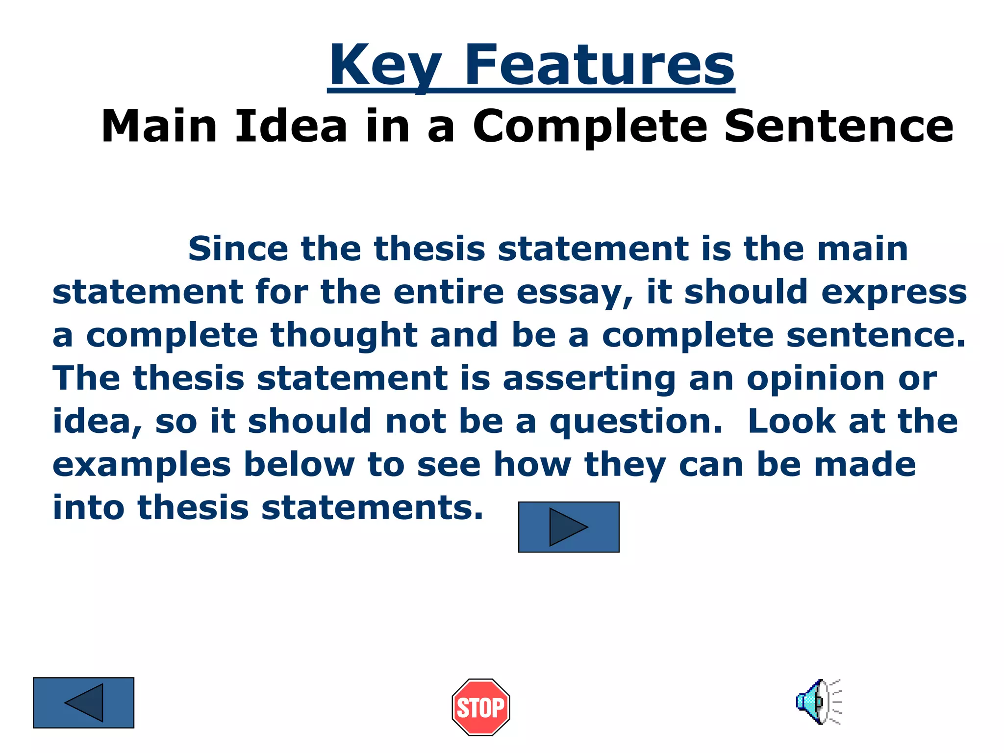 Key Features 
Main Idea in a Complete Sentence 
Since the thesis statement is the main 
statement for the entire essay, it should express 
a complete thought and be a complete sentence. 
The thesis statement is asserting an opinion or 
idea, so it should not be a question. Look at the 
examples below to see how they can be made 
into thesis statements. 
 