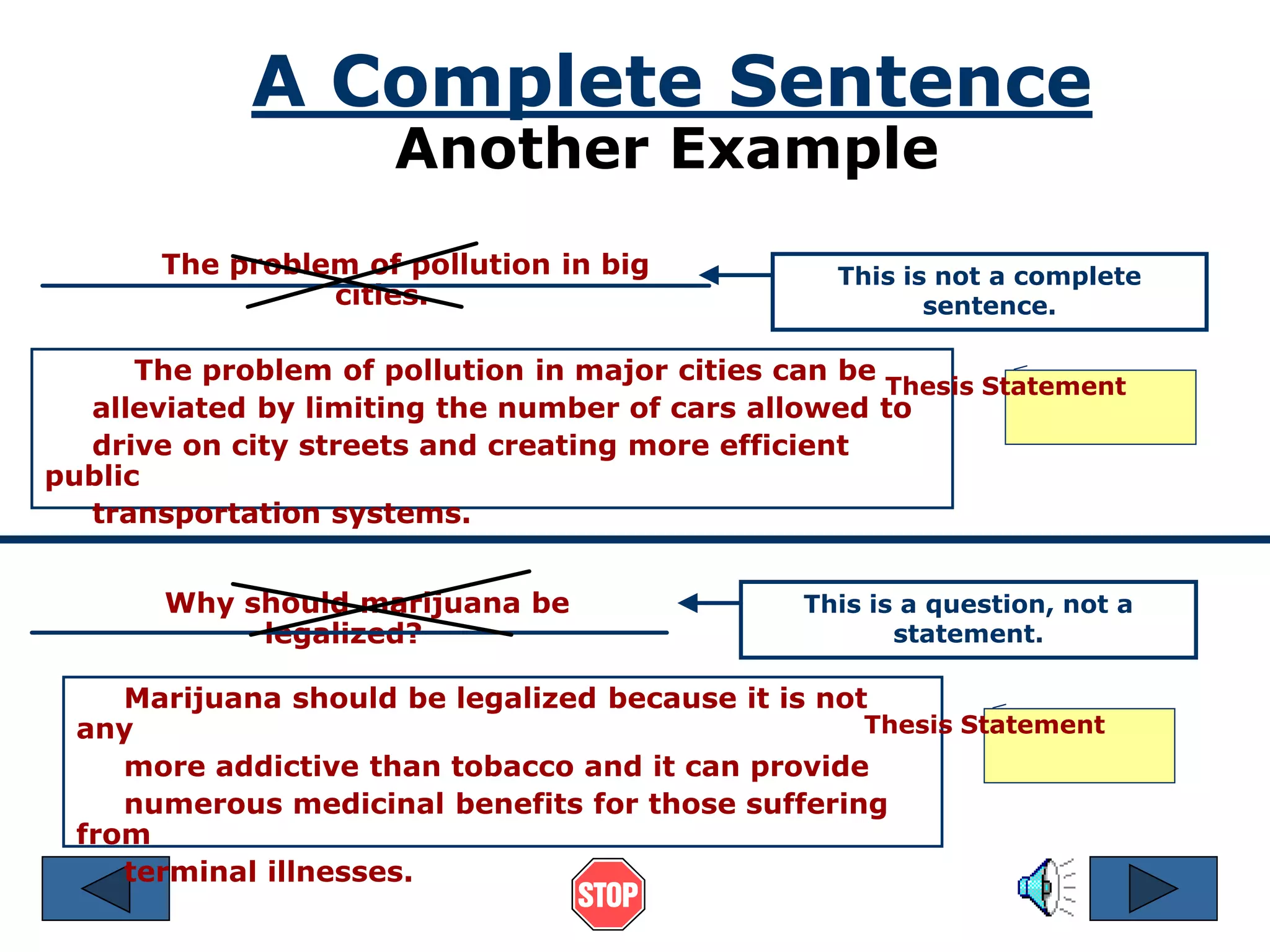A Complete Sentence 
Another Example 
The problem of pollution in big 
cities. 
Why should marijuana be 
legalized? 
This is not a complete 
sentence. 
The problem of pollution in major cities can be 
Thesis Statement 
alleviated by limiting the number of cars allowed to 
drive on city streets and creating more efficient 
public 
transportation systems. 
Marijuana should be legalized because it is not 
any 
more addictive than tobacco and it can provide 
numerous medicinal benefits for those suffering 
from 
terminal illnesses. 
This is a question, not a 
statement. 
Thesis Statement 
 