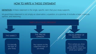 HOW TO WRITE A THESIS STATEMENT
DEFINITION: A thesis statement is the single, specific claim that your essay supports.
•A good thesis statement is not simply an observation, a question, or a promise. It includes a topic, a precise
opinion, and reasoning.
PARTS OF A THESIS STATEMENT
THE SUBJECT
THE PRECISE
OPINION
THE BLUEPRINT OF
REASONS
It is basically
the topic of
your essay.
Your opinion on the
subject/the topic of
you essay.
This is where you show
your reader how you
should plan to argue and
prove your opinion.
 