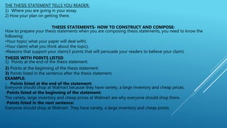 THE THESIS STATEMENT TELLS YOU READER:
1) Where you are going in your essay.
2) How your plan on getting there.
THESIS STATEMENTS- HOW TO CONSTRUCT AND COMPOSE:
How to prepare your thesis statements when you are composing thesis statements, you need to know the
following:
•Your topic( what your paper will deal with).
•Your claim( what you think about the topic).
•Reasons that support your claim(3 points that will persuade your readers to believe your claim)
THESIS WITH POINTS LISTED
1) Points at the end of the thesis statement.
2) Points at the beginning of the thesis statement.
3) Points listed in the sentence after the thesis statement.
EXAMPLE:
- Points listed at the end of the statement:
Everyone should shop at Walmart because they have variety, a large inventory and cheap prices.
-Points listed at the beginning of the statement:
The variety, large inventory and cheap prices at Walmart are why everyone should shop there.
-Points listed in the next sentence:
Everyone should shop at Walmart. They have variety, a large inventory and cheap prices.
 