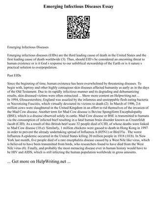 Emerging Infectious Diseases Essay
Emerging Infectious Diseases
Emerging infectious diseases (EIDs) are the third leading cause of death in the United States and the
first leading cause of death worldwide (3). Thus, should EID s be considered an oncoming threat to
human existence or is it God s response to our unbiblical stewardship of the Earth or is it nature s
practical solution to overpopulation.
Past EIDs
Since the beginning of time, human existence has been overwhelmed by threatening diseases. To
begin with, leprosy and other highly contagious skin diseases affected humanity as early as in the days
of the Old Testament. Due to its rapidly infectious manner and its degrading and dehumanizing
results, skin diseased victims were often ostracized ... Show more content on Helpwriting.net ...
In 1994, Gloucestershire, England was assailed by the infamous and unstoppable flesh eating bacteria
or Necrotizing Fasciitis, which virtually devoured its victims to death (2). In March of 1996, 2.6
million cows were slaughtered in the United Kingdom in an effort to rid themselves of the invasion of
the Mad Cow disease. Another term for Mad Cow disease is Bovine Spongiform Encephalopathy
(BSE), which is a disease observed solely in cattle. Mad Cow disease or BSE is transmitted to humans
via the consumption of infected beef resulting in a fatal human brain disorder known as Creutzfeldt
Jacob (CJD). As a result of this British beef scare 32 people died of CJD, of whose deaths were linked
to Mad Cow disease (10.e). Similarly, 1 million chickens were gassed to death in Hong Kong in 1997
in order to prevent the already undertaking spread of Influenza A (H5N1) or Bird Flu . The worst
Influenza A epidemic occurred in the United States killing 20 million people in 1918 (10.b). In New
York last month, five people died of a rare encephalitis disease caused by a West Nile like virus, which
is believed to have been transmitted from birds, who researchers found to have died from the West
Nile virus (8). Finally, and probably the most menacing disease ever in human history would have to
be HIV and AIDS, which is still infecting the human population worldwide in gross amounts.
... Get more on HelpWriting.net ...
 