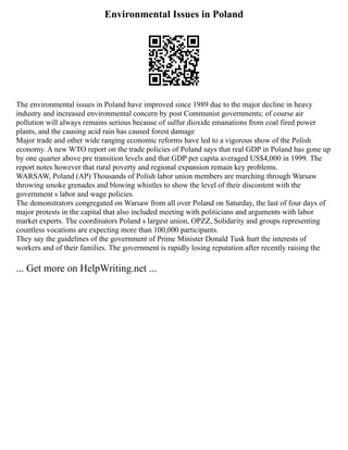 Environmental Issues in Poland
The environmental issues in Poland have improved since 1989 due to the major decline in heavy
industry and increased environmental concern by post Communist governments; of course air
pollution will always remains serious because of sulfur dioxide emanations from coal fired power
plants, and the causing acid rain has caused forest damage
Major trade and other wide ranging economic reforms have led to a vigorous show of the Polish
economy. A new WTO report on the trade policies of Poland says that real GDP in Poland has gone up
by one quarter above pre transition levels and that GDP per capita averaged US$4,000 in 1999. The
report notes however that rural poverty and regional expansion remain key problems.
WARSAW, Poland (AP) Thousands of Polish labor union members are marching through Warsaw
throwing smoke grenades and blowing whistles to show the level of their discontent with the
government s labor and wage policies.
The demonstrators congregated on Warsaw from all over Poland on Saturday, the last of four days of
major protests in the capital that also included meeting with politicians and arguments with labor
market experts. The coordinators Poland s largest union, OPZZ, Solidarity and groups representing
countless vocations are expecting more than 100,000 participants.
They say the guidelines of the government of Prime Minister Donald Tusk hurt the interests of
workers and of their families. The government is rapidly losing reputation after recently raising the
... Get more on HelpWriting.net ...
 