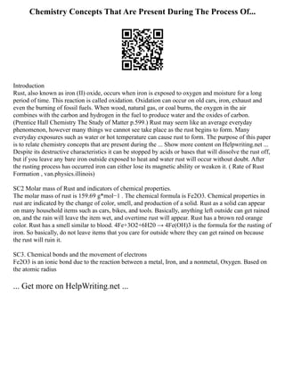 Chemistry Concepts That Are Present During The Process Of...
Introduction
Rust, also known as iron (II) oxide, occurs when iron is exposed to oxygen and moisture for a long
period of time. This reaction is called oxidation. Oxidation can occur on old cars, iron, exhaust and
even the burning of fossil fuels. When wood, natural gas, or coal burns, the oxygen in the air
combines with the carbon and hydrogen in the fuel to produce water and the oxides of carbon.
(Prentice Hall Chemistry The Study of Matter p.599.) Rust may seem like an average everyday
phenomenon, however many things we cannot see take place as the rust begins to form. Many
everyday exposures such as water or hot temperature can cause rust to form. The purpose of this paper
is to relate chemistry concepts that are present during the ... Show more content on Helpwriting.net ...
Despite its destructive characteristics it can be stopped by acids or bases that will dissolve the rust off,
but if you leave any bare iron outside exposed to heat and water rust will occur without doubt. After
the rusting process has occurred iron can either lose its magnetic ability or weaken it. ( Rate of Rust
Formation , van.physics.illinois)
SC2 Molar mass of Rust and indicators of chemical properties.
The molar mass of rust is 159.69 g*mol−1 . The chemical formula is Fe2O3. Chemical properties in
rust are indicated by the change of color, smell, and production of a solid. Rust as a solid can appear
on many household items such as cars, bikes, and tools. Basically, anything left outside can get rained
on, and the rain will leave the item wet, and overtime rust will appear. Rust has a brown red orange
color. Rust has a smell similar to blood. 4Fe+3O2+6H20 → 4Fe(OH)3 is the formula for the rusting of
iron. So basically, do not leave items that you care for outside where they can get rained on because
the rust will ruin it.
SC3. Chemical bonds and the movement of electrons
Fe2O3 is an ionic bond due to the reaction between a metal, Iron, and a nonmetal, Oxygen. Based on
the atomic radius
... Get more on HelpWriting.net ...
 