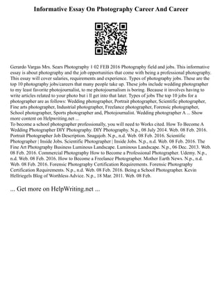 Informative Essay On Photography Career And Career
Gerardo Vargas Mrs. Sears Photography 1 02 FEB 2016 Photography field and jobs. This informative
essay is about photography and the job opportunities that come with being a professional photography.
This essay will cover salaries, requirements and experience. Types of photography jobs. These are the
top 10 photography jobs/careers that many people take up. These jobs include wedding photographer
to my least favorite photojournalist, to me photojournalism is boring. Because it involves having to
write articles related to your photo but i ll get into that later. Types of jobs The top 10 jobs for a
photographer are as follows: Wedding photographer, Portrait photographer, Scientific photographer,
Fine arts photographer, Industrial photographer, Freelance photographer, Forensic photographer,
School photographer, Sports photographer and, Photojournalist. Wedding photographer A ... Show
more content on Helpwriting.net ...
To become a school photographer professionally, you will need to Works cited. How To Become A
Wedding Photographer DIY Photography. DIY Photography. N.p., 08 July 2014. Web. 08 Feb. 2016.
Portrait Photographer Job Description. Snagajob. N.p., n.d. Web. 08 Feb. 2016. Scientific
Photographer | Inside Jobs. Scientific Photographer | Inside Jobs. N.p., n.d. Web. 08 Feb. 2016. The
Fine Art Photography Business Luminous Landscape. Luminous Landscape. N.p., 06 Dec. 2013. Web.
08 Feb. 2016. Commercial Photography How to Become a Professional Photographer. Udemy. N.p.,
n.d. Web. 08 Feb. 2016. How to Become a Freelance Photographer. Mother Earth News. N.p., n.d.
Web. 08 Feb. 2016. Forensic Photography Certification Requirements. Forensic Photography
Certification Requirements. N.p., n.d. Web. 08 Feb. 2016. Being a School Photographer. Kevin
Hellriegels Blog of Worthless Advice. N.p., 18 Mar. 2011. Web. 08 Feb.
... Get more on HelpWriting.net ...
 