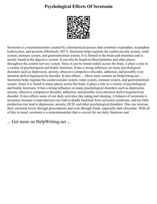 Psychological Effects Of Serotonin
Serotonin is a neurotransmitter created by a biochemical process that combines tryptophan, tryptophan
hydroxylase, and proteins (McIntosh, 2017). Serotonin helps regulate the cardiovascular system, renal
system, immune system, and gastrointestinal system. It is formed in the brain and intestines and is
mostly found in the digestive system. It can also be found in blood platelets and other places
throughout the central nervous system. Since it can be found widely across the body, it plays a role in
a variety of psychological and bodily functions. It has a strong influence on many psychological
disorders such as depression, anxiety, obsessive compulsive disorder, addiction, and possibly even
attention deficit hyperactivity disorder. It also affects ... Show more content on Helpwriting.net ...
Serotonin helps regulate the cardiovascular system, renal system, immune system, and gastrointestinal
system. Since it is found in many places across the body, it plays a role in a variety of psychological
and bodily functions. It has a strong influence on many psychological disorders such as depression,
anxiety, obsessive compulsive disorder, addiction, and possibly even attention deficit hyperactivity
disorder. It also affects some of our daily activities like eating and sleeping. A balance of serotonin is
necessary because overproduction can lead to deadly backlash from serotonin syndrome, and too little
production can lead to depression, anxiety, OCD, and other psychological disorders. One can increase
their serotonin levels through prescriptions and even through foods, especially dark chocolate. With all
of this in mind, serotonin is a neurotransmitter that is crucial for our daily functions and
... Get more on HelpWriting.net ...
 