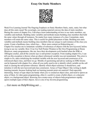 Essay On Static Members
Week Five Learning Journal The Ongoing Emphasis on Static Members Static, static, static; but what
does all this static mean? Re occuringly, our reading material conveys the idea of static members.
During the course of chapter five, I develop a keen understanding on how to use static members, say
variables and methods. Building static variables and methods means building class members that hold
the same values through all instances. No matter how many instances of a class I instantiate, static
members will retain the same value. This is useful for global placement of data. Building non static
variables and methods means building class members that are unique to each instance of the class you
create. Create a backbone class, which lays ... Show more content on Helpwriting.net ...
Chapter five teaches me to instantiate variables of references of objects with the new keyword, before
trying to use my variable. How I Can Use Null Pointer Wisdom in My Own Programming at Home
Moreover, many programmers, like me, have their development cycle haulted when the SDK or
3DEngine crashes, and all the console says is null pointer exception. From reading chapter five, I can
tell you this exception is thrown when an object referenced variable was not instantiated. This error is
simple to fix, takes initializing the troubled variable with the new keyword and constructor of its
referenced object class, and there we go. Months of questioning and advice seeking on SDK forums
can be bypassed with chapter five, when all you really need to do is identify which variable on the call
stack is causing the null pointer reference. Identify which object reference it should have, and
initialize it with the new keyword and class constructor. Arrays of Type Object I like writing in depth
learning journals, because looking back on learning journals point out material I find especially
interesting. Arrays of type object are handy when you ve created an object class, and need to spawn an
array of them. In video game programming, often it s useful to create a bullet object, or a character
object, or a background object. Knowing Java creates array of objects help programmers rapidly
spawn multiple types of their objects. Java is one of my favorite programming
... Get more on HelpWriting.net ...
 