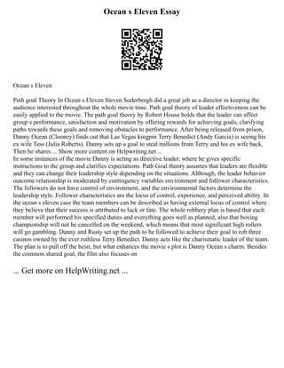Ocean s Eleven Essay
Ocean s Eleven
Path goal Theory In Ocean s Eleven Steven Soderbergh did a great job as a director in keeping the
audience interested throughout the whole movie time. Path goal theory of leader effectiveness can be
easily applied to the movie. The path goal theory by Robert House holds that the leader can affect
group s performance, satisfaction and motivation by offering rewards for achieving goals, clarifying
paths towards these goals and removing obstacles to performance. After being released from prison,
Danny Ocean (Clooney) finds out that Las Vegas kingpin Terry Benedict (Andy Garcia) is seeing his
ex wife Tess (Julia Roberts). Danny sets up a goal to steal millions from Terry and his ex wife back.
Then he shares ... Show more content on Helpwriting.net ...
In some instances of the movie Danny is acting as directive leader, where he gives specific
instructions to the group and clarifies expectations. Path Goal theory assumes that leaders are flexible
and they can change their leadership style depending on the situations. Although, the leader behavior
outcome relationship is moderated by contingency variables environment and follower characteristics.
The followers do not have control of environment, and the environmental factors determine the
leadership style. Follower characteristics are the locus of control, experience, and perceived ability. In
the ocean s eleven case the team members can be described as having external locus of control where
they believe that their success is attributed to luck or fate. The whole robbery plan is based that each
member will performed his specified duties and everything goes well as planned, also that boxing
championship will not be cancelled on the weekend, which means that most significant high rollers
will go gambling. Danny and Rusty set up the path to be followed to achieve their goal to rob three
casinos owned by the ever ruthless Terry Benedict. Danny acts like the charismatic leader of the team.
The plan is to pull off the heist, but what enhances the movie s plot is Danny Ocean s charm. Besides
the common shared goal, the film also focuses on
... Get more on HelpWriting.net ...
 