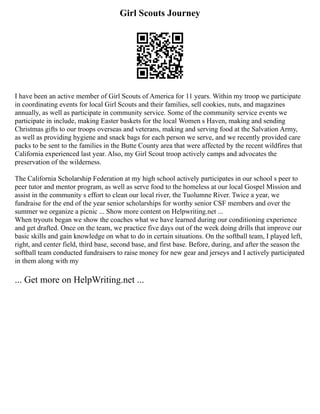 Girl Scouts Journey
I have been an active member of Girl Scouts of America for 11 years. Within my troop we participate
in coordinating events for local Girl Scouts and their families, sell cookies, nuts, and magazines
annually, as well as participate in community service. Some of the community service events we
participate in include, making Easter baskets for the local Women s Haven, making and sending
Christmas gifts to our troops overseas and veterans, making and serving food at the Salvation Army,
as well as providing hygiene and snack bags for each person we serve, and we recently provided care
packs to be sent to the families in the Butte County area that were affected by the recent wildfires that
California experienced last year. Also, my Girl Scout troop actively camps and advocates the
preservation of the wilderness.
The California Scholarship Federation at my high school actively participates in our school s peer to
peer tutor and mentor program, as well as serve food to the homeless at our local Gospel Mission and
assist in the community s effort to clean our local river, the Tuolumne River. Twice a year, we
fundraise for the end of the year senior scholarships for worthy senior CSF members and over the
summer we organize a picnic ... Show more content on Helpwriting.net ...
When tryouts began we show the coaches what we have learned during our conditioning experience
and get drafted. Once on the team, we practice five days out of the week doing drills that improve our
basic skills and gain knowledge on what to do in certain situations. On the softball team, I played left,
right, and center field, third base, second base, and first base. Before, during, and after the season the
softball team conducted fundraisers to raise money for new gear and jerseys and I actively participated
in them along with my
... Get more on HelpWriting.net ...
 