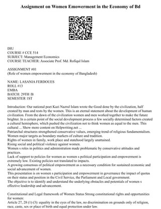 Assignment on Women Emowerment in the Economy of Bd
DIU
COURSE # CCE 514
SUBJECT: Management Economics
COURSE TEACHER: Associate Prof. Md. Rofiqul Islam
ASSIGNMENT #01
(Role of women empowerment in the economy of Bangladesh)
NAME: LASANIA FERDOUES
ROLL #13
EMBA
BATCH: 29TH /B
SEMESTER 1ST
Introduction: Our national poet Kazi Nazrul Islam wrote the Good done by the civilization, half
created by man and rests by the women. This is an eternal statement about the development of human
civilization. From the dawn of the civilization women and men worked together to make the future
brighter. In a certain point of the social development process a few socially determined factors created
a cultural hemisphere, which pushed the civilization not to think women as equal to the men. This
cultural ... Show more content on Helpwriting.net ...
Patriarchal structures strengthened conservative values, emerging trend of religious fundamentalism.
Women major targets as boundary markers of culture and tradition.
Rights of women in family, work place and statehood largely unattained.
Rising social and political violence against women.
Women s roles in politics and administration made problematic by conservative attitudes and
practices.
Lack of support to policies for women as women s political participation and empowerment is
extremely low. Existing policies not translated to impacts.
A growing consensus of political empowerment as a necessary condition for sustained economic and
social advancement of women.
This presentation is on women s participation and empowerment in governance the impact of quotas
on their status and position in the Civil Service, the Parliament and Local government.
The objective is to identify and understand the underlying obstacles and potentials of women s
effective leadership and advancement.
Constitutional and Legal framework of Women Status Strong constitutional rights and opportunities
for women:
Article 27, 28 (1) (3): equality in the eyes of the law, no discrimination on grounds only of religion,
race, caste, sex or place of birth and equal protection under law.
 