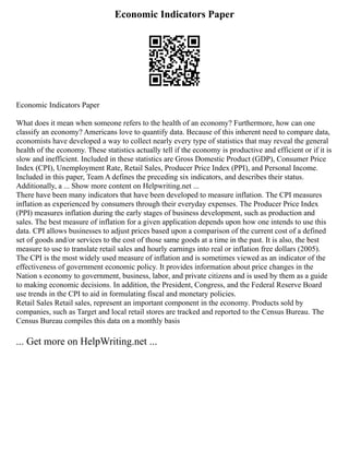 Economic Indicators Paper
Economic Indicators Paper
What does it mean when someone refers to the health of an economy? Furthermore, how can one
classify an economy? Americans love to quantify data. Because of this inherent need to compare data,
economists have developed a way to collect nearly every type of statistics that may reveal the general
health of the economy. These statistics actually tell if the economy is productive and efficient or if it is
slow and inefficient. Included in these statistics are Gross Domestic Product (GDP), Consumer Price
Index (CPI), Unemployment Rate, Retail Sales, Producer Price Index (PPI), and Personal Income.
Included in this paper, Team A defines the preceding six indicators, and describes their status.
Additionally, a ... Show more content on Helpwriting.net ...
There have been many indicators that have been developed to measure inflation. The CPI measures
inflation as experienced by consumers through their everyday expenses. The Producer Price Index
(PPI) measures inflation during the early stages of business development, such as production and
sales. The best measure of inflation for a given application depends upon how one intends to use this
data. CPI allows businesses to adjust prices based upon a comparison of the current cost of a defined
set of goods and/or services to the cost of those same goods at a time in the past. It is also, the best
measure to use to translate retail sales and hourly earnings into real or inflation free dollars (2005).
The CPI is the most widely used measure of inflation and is sometimes viewed as an indicator of the
effectiveness of government economic policy. It provides information about price changes in the
Nation s economy to government, business, labor, and private citizens and is used by them as a guide
to making economic decisions. In addition, the President, Congress, and the Federal Reserve Board
use trends in the CPI to aid in formulating fiscal and monetary policies.
Retail Sales Retail sales, represent an important component in the economy. Products sold by
companies, such as Target and local retail stores are tracked and reported to the Census Bureau. The
Census Bureau compiles this data on a monthly basis
... Get more on HelpWriting.net ...
 