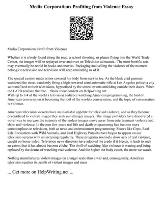 Media Corporations Profiting from Violence Essay
Media Corporations Profit from Violence
Whether it is a body found along the road, a school shooting, or planes flying into the World Trade
Center, the images will be replayed over and over on Television ad nausea.. The most horrific acts
may eventually be retold in books and movies. Packaging and selling the violence of the moment
belongs to television and television will keep reminding us of it.
The special custom made armor covered his body from neck to toe. As the black clad gunman
wandered the street, randomly firing a high powered semi automatic rifle at Los Angeles police, a city
sat transfixed to their televisions, hypnotised by the unreal events unfolding outside their doors. When
the LAPD realised that the ... Show more content on Helpwriting.net ...
With up to 3/4 of the world s television audience watching American programming, the tool of
American conversation is becoming the tool of the world s conversation, and the topic of conversation
is violence.
American television viewers have an insatiable appetite for televised violence, and as they become
desensitized to violent images they seek out stronger images. The image providers have discovered a
novel way to increase the intensity of the violent images move away from entertainment violence and
show real violence. In the past few years real life and death programming has become more
commonplace on television, both as news and entertainment programming. Shows like Cops, Real
Life Encounters with Wild Animals, and Real Highway Pursuits have begun to appear on our
television screens with an incresing regularity. These programs routinely show acts of real violence,
caught on home video. Television news directors have adopted the credo if it bleeds, it leads to such
an extent that it has almost become cliche. The thrill of watching fake violence is waning and being
replaced by the drama of watching real violence. And the higher the body count, the more we watch.
Nothing manufactures violent images on a larger scale than a war and, consequently, American
television reaches its zenith of violent images and mass
... Get more on HelpWriting.net ...
 